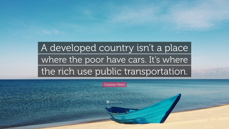 Gustavo Petro Quote: “A developed country isn’t a place where the poor have cars. It’s where the rich use public transportation.”