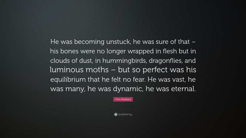 Tom Robbins Quote: “He was becoming unstuck, he was sure of that – his bones were no longer wrapped in flesh but in clouds of dust, in hummingbirds, dragonflies, and luminous moths – but so perfect was his equilibrium that he felt no fear. He was vast, he was many, he was dynamic, he was eternal.”