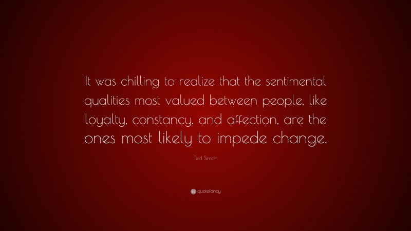 Ted Simon Quote: “It was chilling to realize that the sentimental qualities most valued between people, like loyalty, constancy, and affection, are the ones most likely to impede change.”