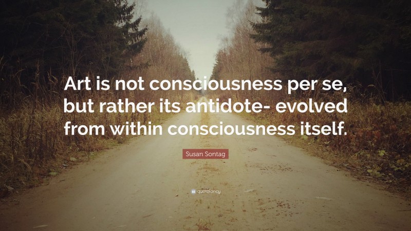 Susan Sontag Quote: “Art is not consciousness per se, but rather its antidote- evolved from within consciousness itself.”