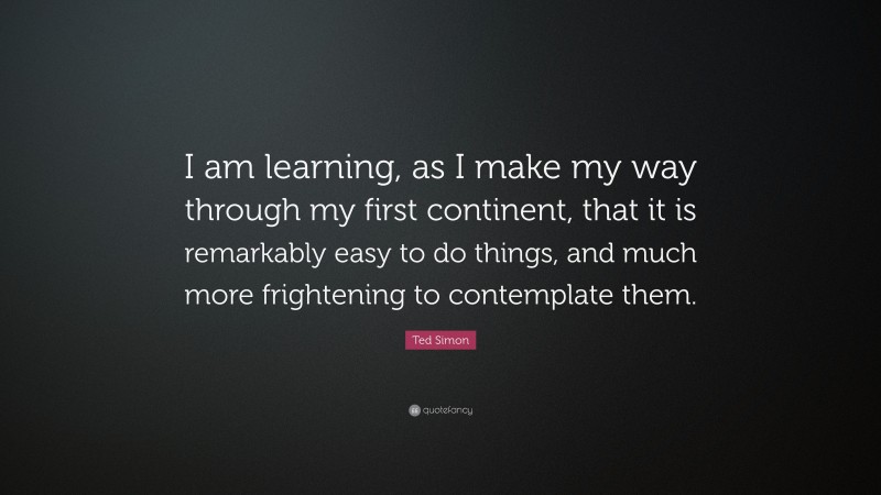 Ted Simon Quote: “I am learning, as I make my way through my first continent, that it is remarkably easy to do things, and much more frightening to contemplate them.”