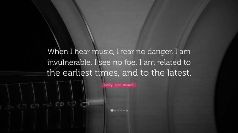 Henry David Thoreau Quote: “When I hear music, I fear no danger. I am invulnerable. I see no foe. I am related to the earliest times, and to the latest.”
