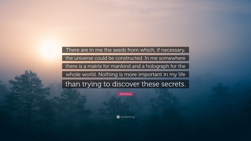 Ted Simon Quote: “There are in me the seeds from which, if necessary, the universe could be constructed. In me somewhere there is a matrix for mankind and a holograph for the whole world. Nothing is more important in my life than trying to discover these secrets.”