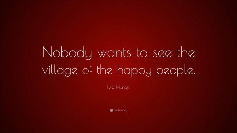 Lew Hunter Quote: “Nobody wants to see the village of the happy people.”