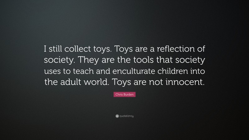 Chris Burden Quote: “I still collect toys. Toys are a reflection of society. They are the tools that society uses to teach and enculturate children into the adult world. Toys are not innocent.”