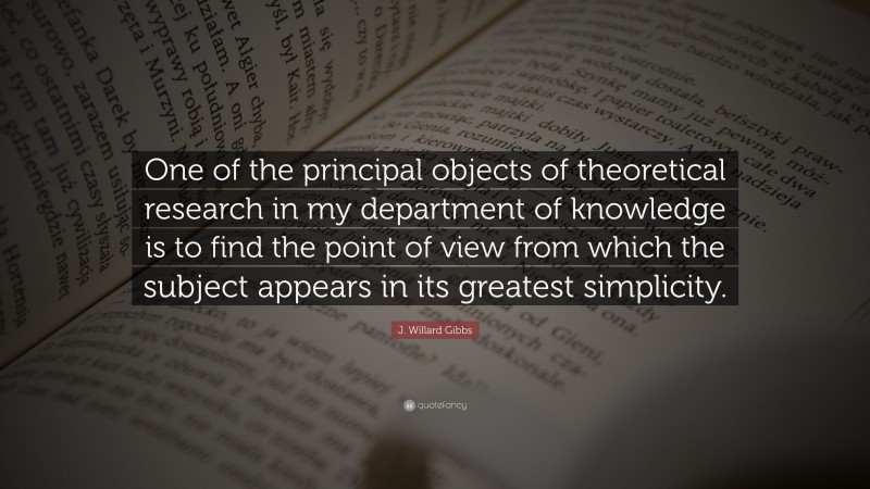 J. Willard Gibbs Quote: “One of the principal objects of theoretical research in my department of knowledge is to find the point of view from which the subject appears in its greatest simplicity.”