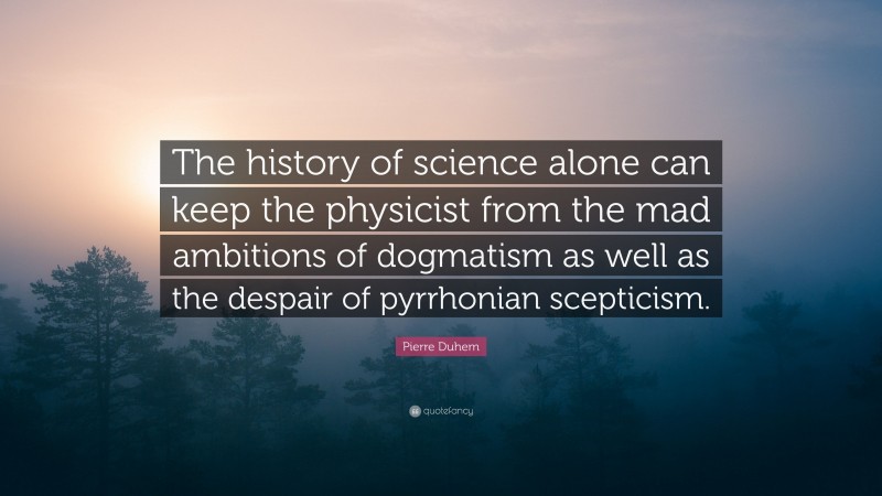 Pierre Duhem Quote: “The history of science alone can keep the physicist from the mad ambitions of dogmatism as well as the despair of pyrrhonian scepticism.”