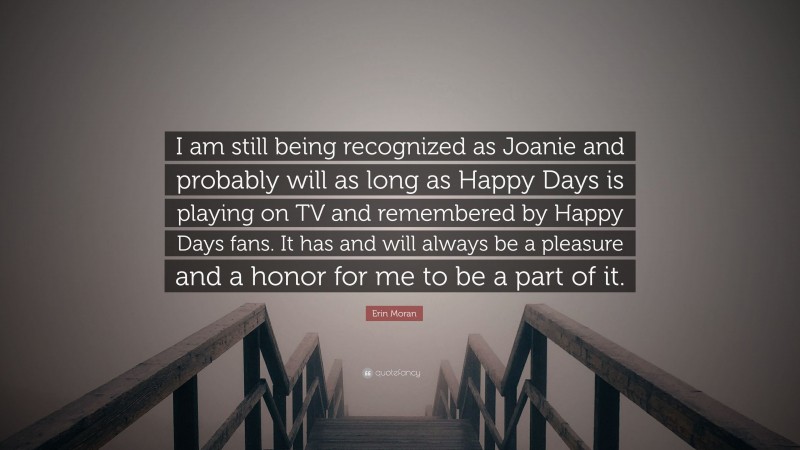 Erin Moran Quote: “I am still being recognized as Joanie and probably will as long as Happy Days is playing on TV and remembered by Happy Days fans. It has and will always be a pleasure and a honor for me to be a part of it.”