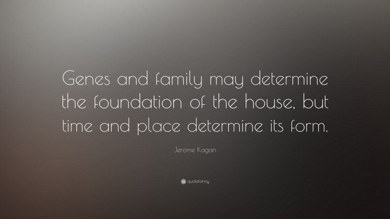 Jerome Kagan Quote: “Genes and family may determine the foundation of the house, but time and place determine its form.”