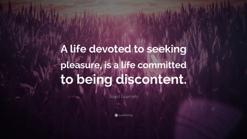 David Guerrero Quote: “A life devoted to seeking pleasure, is a life committed to being discontent.”