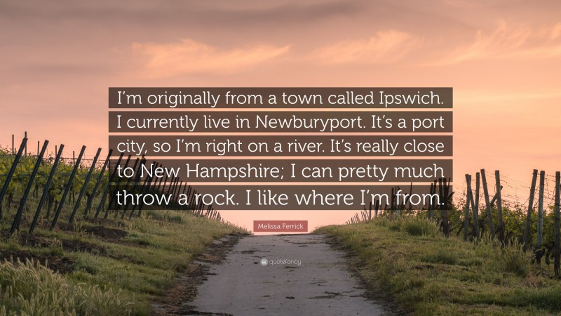 Melissa Ferrick Quote: “I’m originally from a town called Ipswich. I currently live in Newburyport. It’s a port city, so I’m right on a river. It’s really close to New Hampshire; I can pretty much throw a rock. I like where I’m from.”
