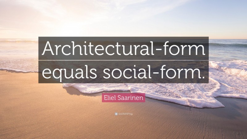 Eliel Saarinen Quote: “Architectural-form equals social-form.”
