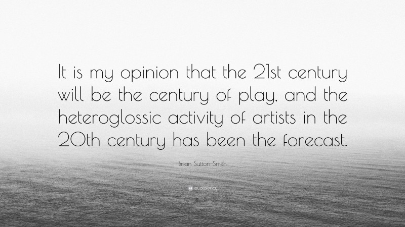 Brian Sutton-Smith Quote: “It is my opinion that the 21st century will be the century of play, and the heteroglossic activity of artists in the 20th century has been the forecast.”