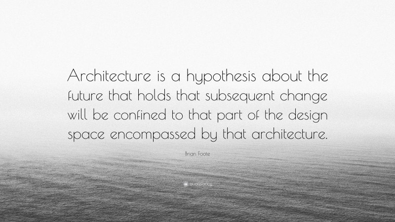 Brian Foote Quote: “Architecture is a hypothesis about the future that holds that subsequent change will be confined to that part of the design space encompassed by that architecture.”