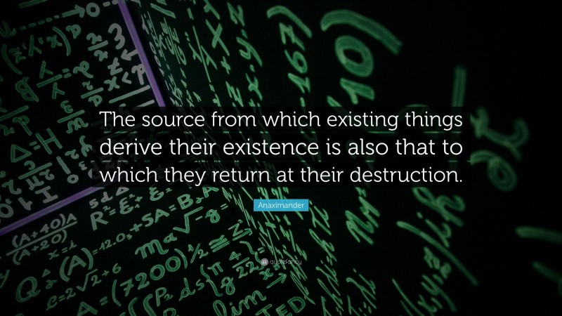 Anaximander Quote: “The source from which existing things derive their existence is also that to which they return at their destruction.”
