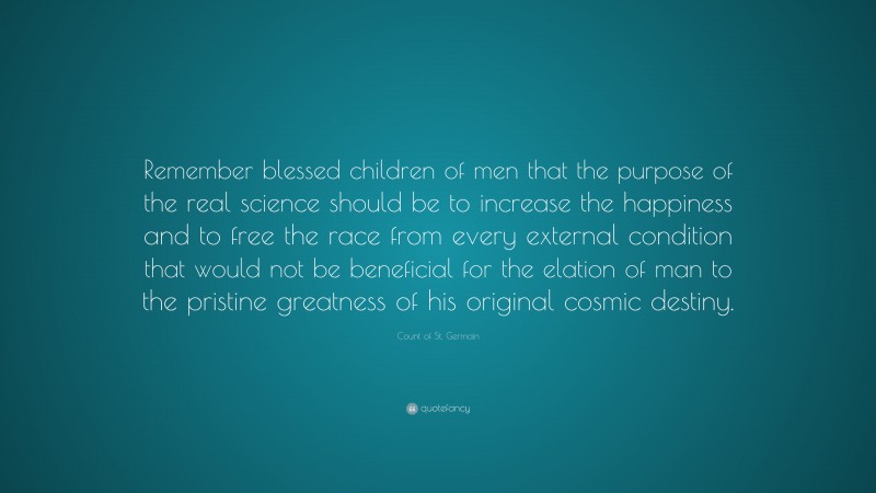 Count of St. Germain Quote: “Remember blessed children of men that the purpose of the real science should be to increase the happiness and to free the race from every external condition that would not be beneficial for the elation of man to the pristine greatness of his original cosmic destiny.”
