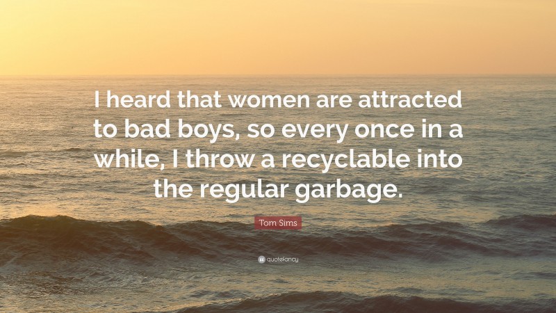 Tom Sims Quote: “I heard that women are attracted to bad boys, so every once in a while, I throw a recyclable into the regular garbage.”