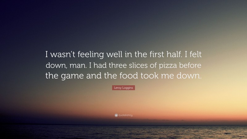 Leroy Loggins Quote: “I wasn’t feeling well in the first half. I felt down, man. I had three slices of pizza before the game and the food took me down.”