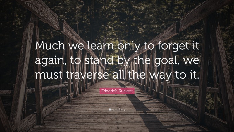 Friedrich Ruckert Quote: “Much we learn only to forget it again, to stand by the goal, we must traverse all the way to it.”