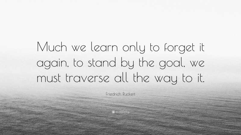 Friedrich Ruckert Quote: “Much we learn only to forget it again, to stand by the goal, we must traverse all the way to it.”