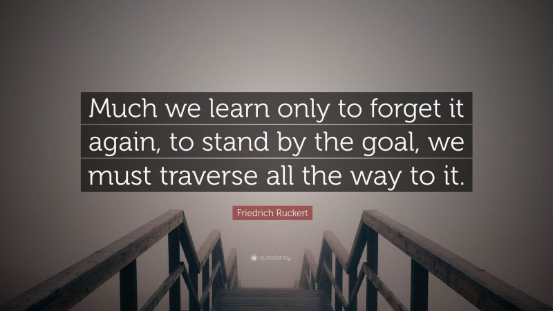 Friedrich Ruckert Quote: “Much we learn only to forget it again, to stand by the goal, we must traverse all the way to it.”