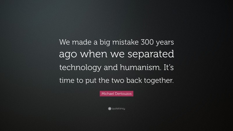 Michael Dertouzos Quote: “We made a big mistake 300 years ago when we separated technology and humanism. It’s time to put the two back together.”