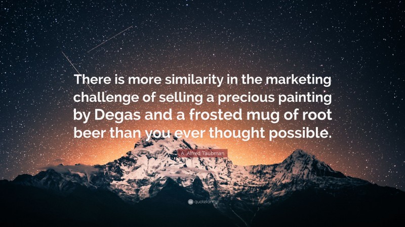 A. Alfred Taubman Quote: “There is more similarity in the marketing challenge of selling a precious painting by Degas and a frosted mug of root beer than you ever thought possible.”