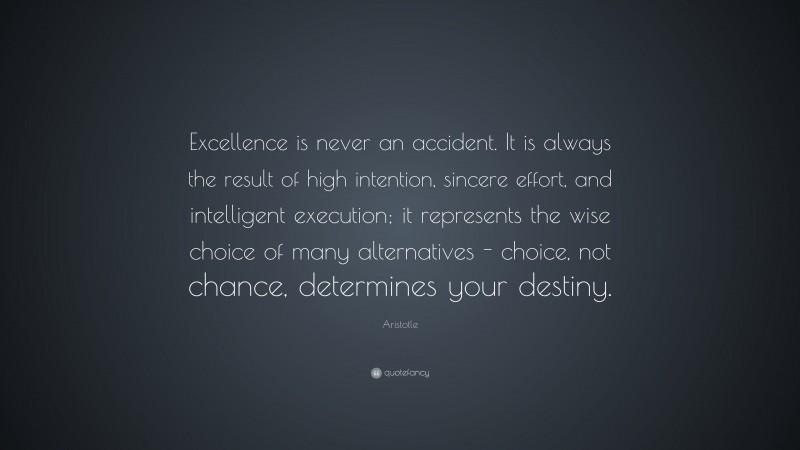 Aristotle Quote: “Excellence is never an accident. It is always the result of high intention, sincere effort, and intelligent execution; it represents the wise choice of many alternatives - choice, not chance, determines your destiny.”