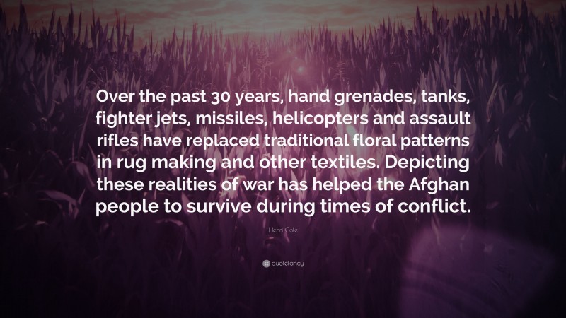 Henri Cole Quote: “Over the past 30 years, hand grenades, tanks, fighter jets, missiles, helicopters and assault rifles have replaced traditional floral patterns in rug making and other textiles. Depicting these realities of war has helped the Afghan people to survive during times of conflict.”