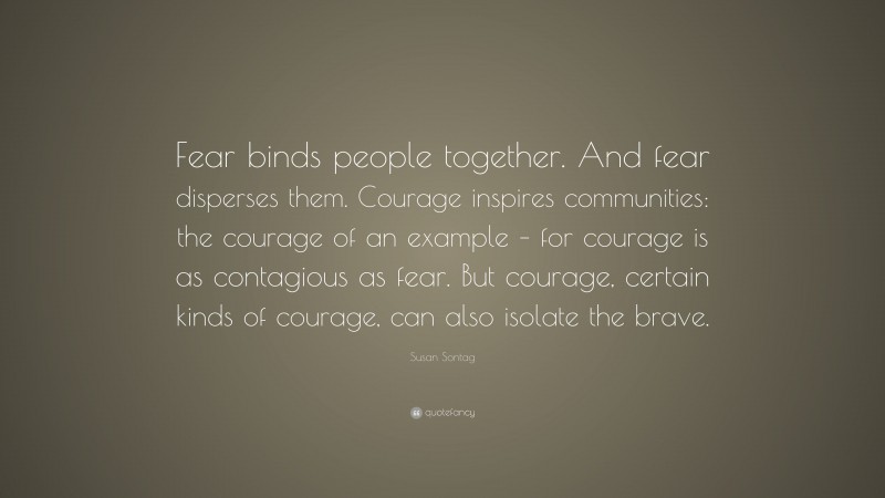 Susan Sontag Quote: “Fear binds people together. And fear disperses them. Courage inspires communities: the courage of an example – for courage is as contagious as fear. But courage, certain kinds of courage, can also isolate the brave.”
