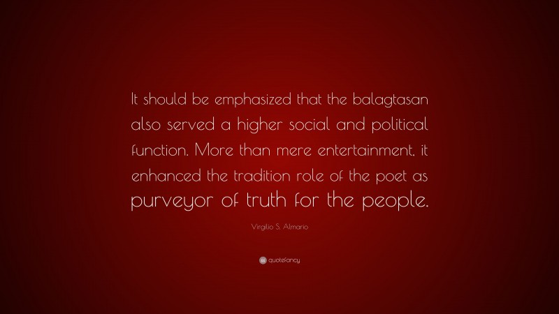 Virgilio S. Almario Quote: “It should be emphasized that the balagtasan also served a higher social and political function. More than mere entertainment, it enhanced the tradition role of the poet as purveyor of truth for the people.”