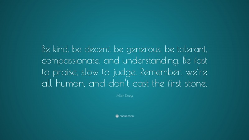 Allen Drury Quote: “Be kind, be decent, be generous, be tolerant, compassionate, and understanding. Be fast to praise, slow to judge. Remember, we’re all human, and don’t cast the first stone.”