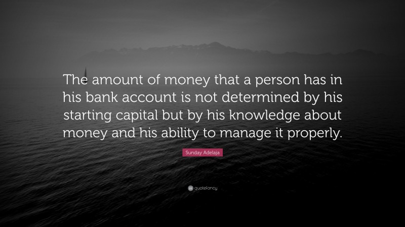 Sunday Adelaja Quote: “The amount of money that a person has in his bank account is not determined by his starting capital but by his knowledge about money and his ability to manage it properly.”