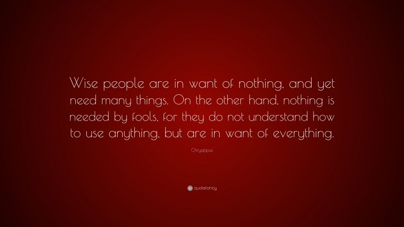 Chrysippus Quote: “Wise people are in want of nothing, and yet need many things. On the other hand, nothing is needed by fools, for they do not understand how to use anything, but are in want of everything.”