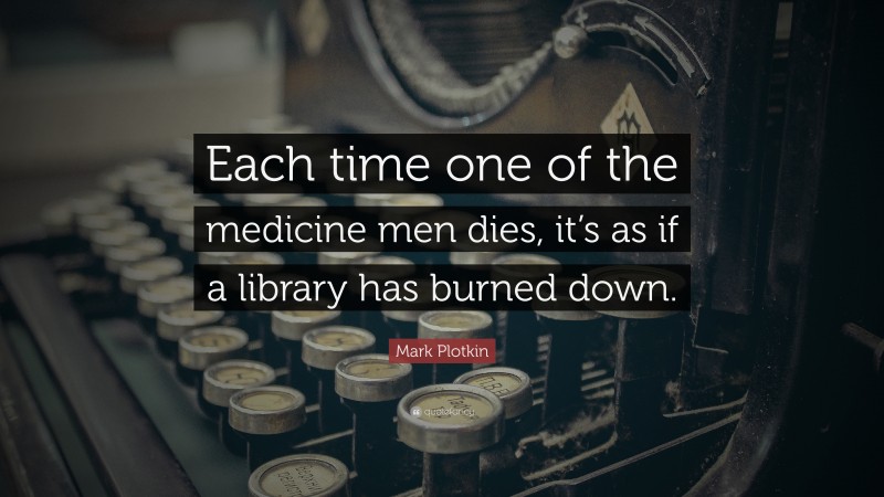Mark Plotkin Quote: “Each time one of the medicine men dies, it’s as if a library has burned down.”