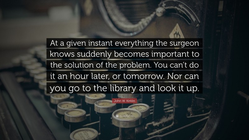 John W. Kirklin Quote: “At a given instant everything the surgeon knows suddenly becomes important to the solution of the problem. You can’t do it an hour later, or tomorrow. Nor can you go to the library and look it up.”