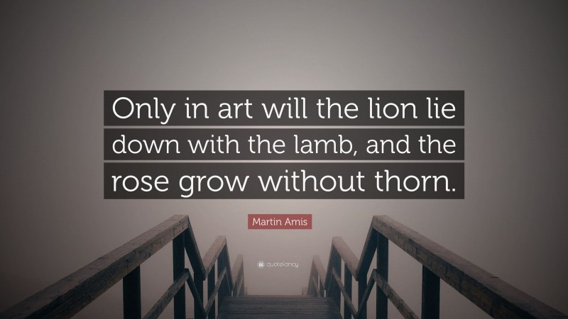 Martin Amis Quote: “Only in art will the lion lie down with the lamb, and the rose grow without thorn.”