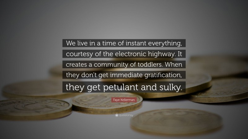 Faye Kellerman Quote: “We live in a time of instant everything, courtesy of the electronic highway. It creates a community of toddlers. When they don’t get immediate gratification, they get petulant and sulky.”