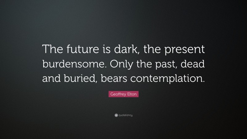 Geoffrey Elton Quote: “The future is dark, the present burdensome. Only the past, dead and buried, bears contemplation.”