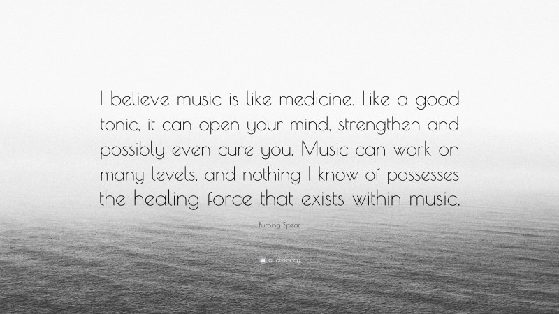 Burning Spear Quote: “I believe music is like medicine. Like a good tonic, it can open your mind, strengthen and possibly even cure you. Music can work on many levels, and nothing I know of possesses the healing force that exists within music.”