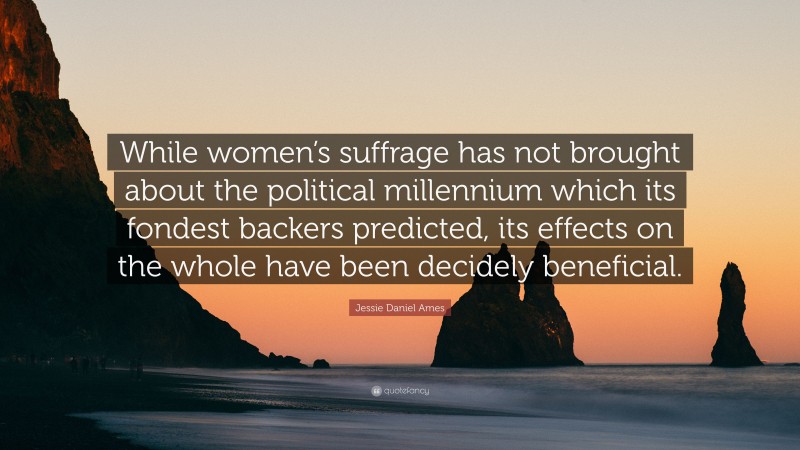 Jessie Daniel Ames Quote: “While women’s suffrage has not brought about the political millennium which its fondest backers predicted, its effects on the whole have been decidely beneficial.”