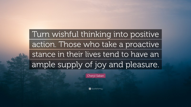Cheryl Saban Quote: “Turn wishful thinking into positive action. Those who take a proactive stance in their lives tend to have an ample supply of joy and pleasure.”