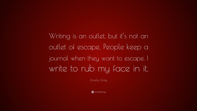 Amelia Gray Quote: “Writing is an outlet, but it’s not an outlet of escape. People keep a journal when they want to escape. I write to rub my face in it.”