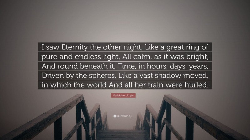 Madeleine L'Engle Quote: “I saw Eternity the other night, Like a great ring of pure and endless light, All calm, as it was bright, And round beneath it, Time, in hours, days, years, Driven by the spheres, Like a vast shadow moved, in which the world And all her train were hurled.”