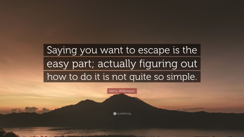 Kerry Wilkinson Quote: “Saying you want to escape is the easy part; actually figuring out how to do it is not quite so simple.”