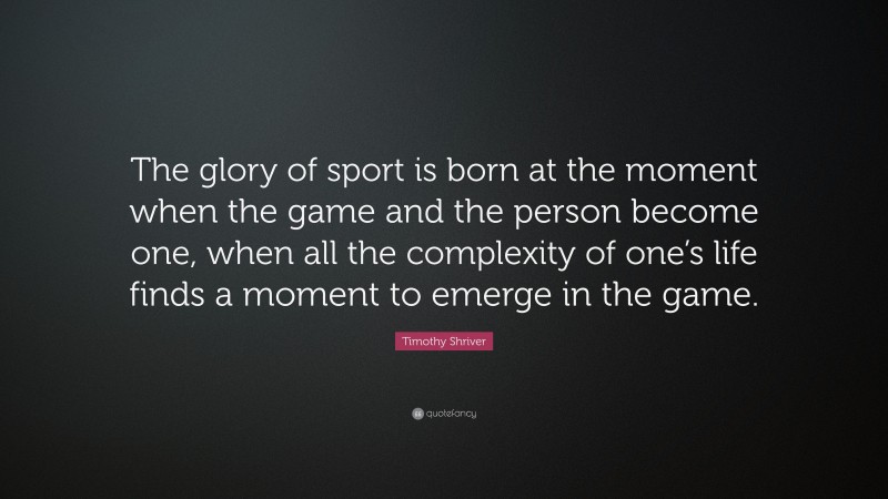 Timothy Shriver Quote: “The glory of sport is born at the moment when the game and the person become one, when all the complexity of one’s life finds a moment to emerge in the game.”