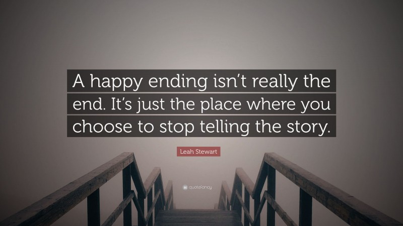 Leah Stewart Quote: “A happy ending isn’t really the end. It’s just the place where you choose to stop telling the story.”