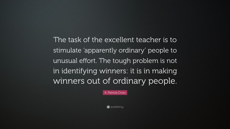K. Patricia Cross Quote: “The task of the excellent teacher is to stimulate ‘apparently ordinary’ people to unusual effort. The tough problem is not in identifying winners: it is in making winners out of ordinary people.”
