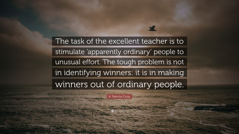 K. Patricia Cross Quote: “The task of the excellent teacher is to stimulate ‘apparently ordinary’ people to unusual effort. The tough problem is not in identifying winners: it is in making winners out of ordinary people.”