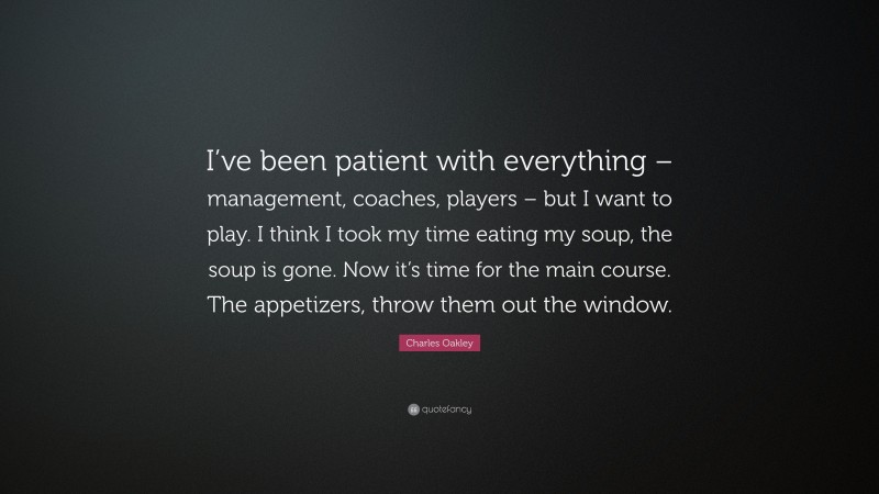 Charles Oakley Quote: “I’ve been patient with everything – management, coaches, players – but I want to play. I think I took my time eating my soup, the soup is gone. Now it’s time for the main course. The appetizers, throw them out the window.”